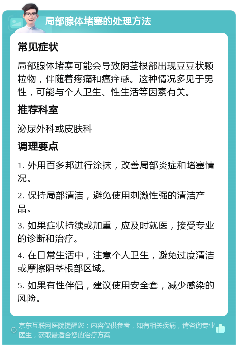 局部腺体堵塞的处理方法 常见症状 局部腺体堵塞可能会导致阴茎根部出现豆豆状颗粒物，伴随着疼痛和瘙痒感。这种情况多见于男性，可能与个人卫生、性生活等因素有关。 推荐科室 泌尿外科或皮肤科 调理要点 1. 外用百多邦进行涂抹，改善局部炎症和堵塞情况。 2. 保持局部清洁，避免使用刺激性强的清洁产品。 3. 如果症状持续或加重，应及时就医，接受专业的诊断和治疗。 4. 在日常生活中，注意个人卫生，避免过度清洁或摩擦阴茎根部区域。 5. 如果有性伴侣，建议使用安全套，减少感染的风险。