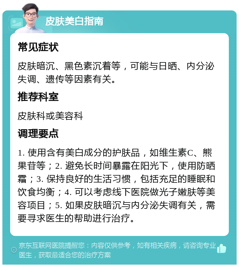 皮肤美白指南 常见症状 皮肤暗沉、黑色素沉着等，可能与日晒、内分泌失调、遗传等因素有关。 推荐科室 皮肤科或美容科 调理要点 1. 使用含有美白成分的护肤品，如维生素C、熊果苷等；2. 避免长时间暴露在阳光下，使用防晒霜；3. 保持良好的生活习惯，包括充足的睡眠和饮食均衡；4. 可以考虑线下医院做光子嫩肤等美容项目；5. 如果皮肤暗沉与内分泌失调有关，需要寻求医生的帮助进行治疗。