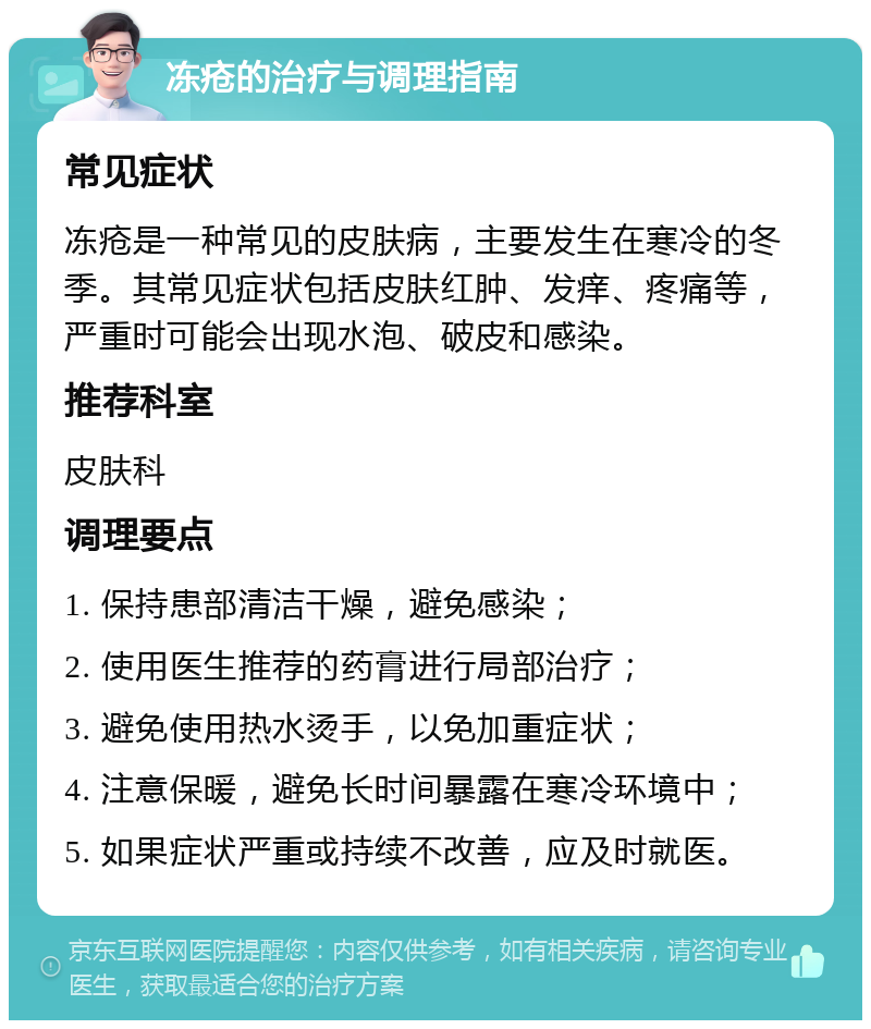 冻疮的治疗与调理指南 常见症状 冻疮是一种常见的皮肤病，主要发生在寒冷的冬季。其常见症状包括皮肤红肿、发痒、疼痛等，严重时可能会出现水泡、破皮和感染。 推荐科室 皮肤科 调理要点 1. 保持患部清洁干燥，避免感染； 2. 使用医生推荐的药膏进行局部治疗； 3. 避免使用热水烫手，以免加重症状； 4. 注意保暖，避免长时间暴露在寒冷环境中； 5. 如果症状严重或持续不改善，应及时就医。