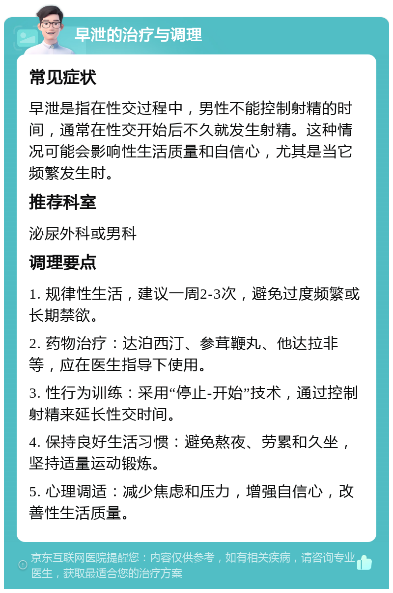 早泄的治疗与调理 常见症状 早泄是指在性交过程中，男性不能控制射精的时间，通常在性交开始后不久就发生射精。这种情况可能会影响性生活质量和自信心，尤其是当它频繁发生时。 推荐科室 泌尿外科或男科 调理要点 1. 规律性生活，建议一周2-3次，避免过度频繁或长期禁欲。 2. 药物治疗：达泊西汀、参茸鞭丸、他达拉非等，应在医生指导下使用。 3. 性行为训练：采用“停止-开始”技术，通过控制射精来延长性交时间。 4. 保持良好生活习惯：避免熬夜、劳累和久坐，坚持适量运动锻炼。 5. 心理调适：减少焦虑和压力，增强自信心，改善性生活质量。