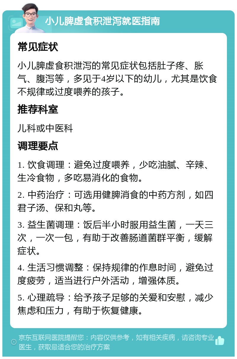 小儿脾虚食积泄泻就医指南 常见症状 小儿脾虚食积泄泻的常见症状包括肚子疼、胀气、腹泻等，多见于4岁以下的幼儿，尤其是饮食不规律或过度喂养的孩子。 推荐科室 儿科或中医科 调理要点 1. 饮食调理：避免过度喂养，少吃油腻、辛辣、生冷食物，多吃易消化的食物。 2. 中药治疗：可选用健脾消食的中药方剂，如四君子汤、保和丸等。 3. 益生菌调理：饭后半小时服用益生菌，一天三次，一次一包，有助于改善肠道菌群平衡，缓解症状。 4. 生活习惯调整：保持规律的作息时间，避免过度疲劳，适当进行户外活动，增强体质。 5. 心理疏导：给予孩子足够的关爱和安慰，减少焦虑和压力，有助于恢复健康。