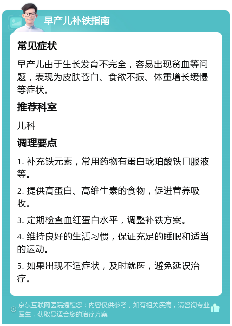 早产儿补铁指南 常见症状 早产儿由于生长发育不完全，容易出现贫血等问题，表现为皮肤苍白、食欲不振、体重增长缓慢等症状。 推荐科室 儿科 调理要点 1. 补充铁元素，常用药物有蛋白琥珀酸铁口服液等。 2. 提供高蛋白、高维生素的食物，促进营养吸收。 3. 定期检查血红蛋白水平，调整补铁方案。 4. 维持良好的生活习惯，保证充足的睡眠和适当的运动。 5. 如果出现不适症状，及时就医，避免延误治疗。