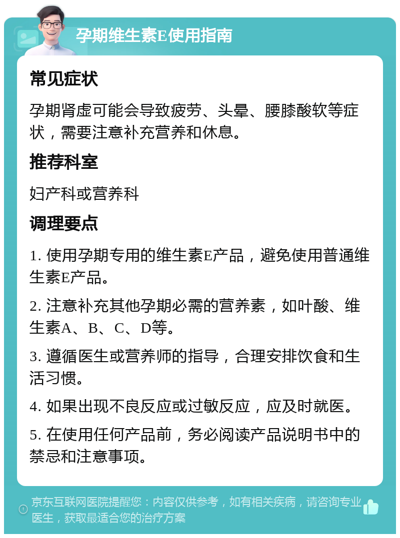 孕期维生素E使用指南 常见症状 孕期肾虚可能会导致疲劳、头晕、腰膝酸软等症状，需要注意补充营养和休息。 推荐科室 妇产科或营养科 调理要点 1. 使用孕期专用的维生素E产品，避免使用普通维生素E产品。 2. 注意补充其他孕期必需的营养素，如叶酸、维生素A、B、C、D等。 3. 遵循医生或营养师的指导，合理安排饮食和生活习惯。 4. 如果出现不良反应或过敏反应，应及时就医。 5. 在使用任何产品前，务必阅读产品说明书中的禁忌和注意事项。