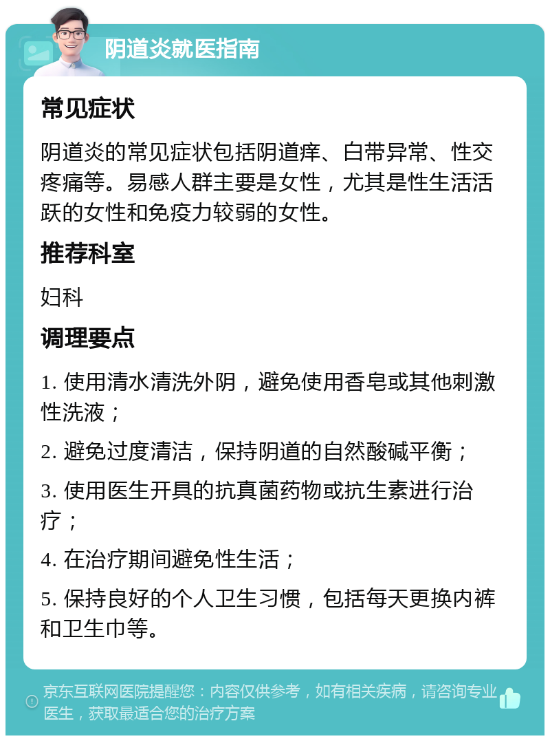 阴道炎就医指南 常见症状 阴道炎的常见症状包括阴道痒、白带异常、性交疼痛等。易感人群主要是女性，尤其是性生活活跃的女性和免疫力较弱的女性。 推荐科室 妇科 调理要点 1. 使用清水清洗外阴，避免使用香皂或其他刺激性洗液； 2. 避免过度清洁，保持阴道的自然酸碱平衡； 3. 使用医生开具的抗真菌药物或抗生素进行治疗； 4. 在治疗期间避免性生活； 5. 保持良好的个人卫生习惯，包括每天更换内裤和卫生巾等。