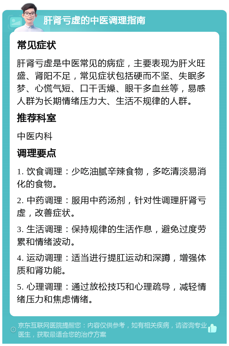 肝肾亏虚的中医调理指南 常见症状 肝肾亏虚是中医常见的病症，主要表现为肝火旺盛、肾阳不足，常见症状包括硬而不坚、失眠多梦、心慌气短、口干舌燥、眼干多血丝等，易感人群为长期情绪压力大、生活不规律的人群。 推荐科室 中医内科 调理要点 1. 饮食调理：少吃油腻辛辣食物，多吃清淡易消化的食物。 2. 中药调理：服用中药汤剂，针对性调理肝肾亏虚，改善症状。 3. 生活调理：保持规律的生活作息，避免过度劳累和情绪波动。 4. 运动调理：适当进行提肛运动和深蹲，增强体质和肾功能。 5. 心理调理：通过放松技巧和心理疏导，减轻情绪压力和焦虑情绪。