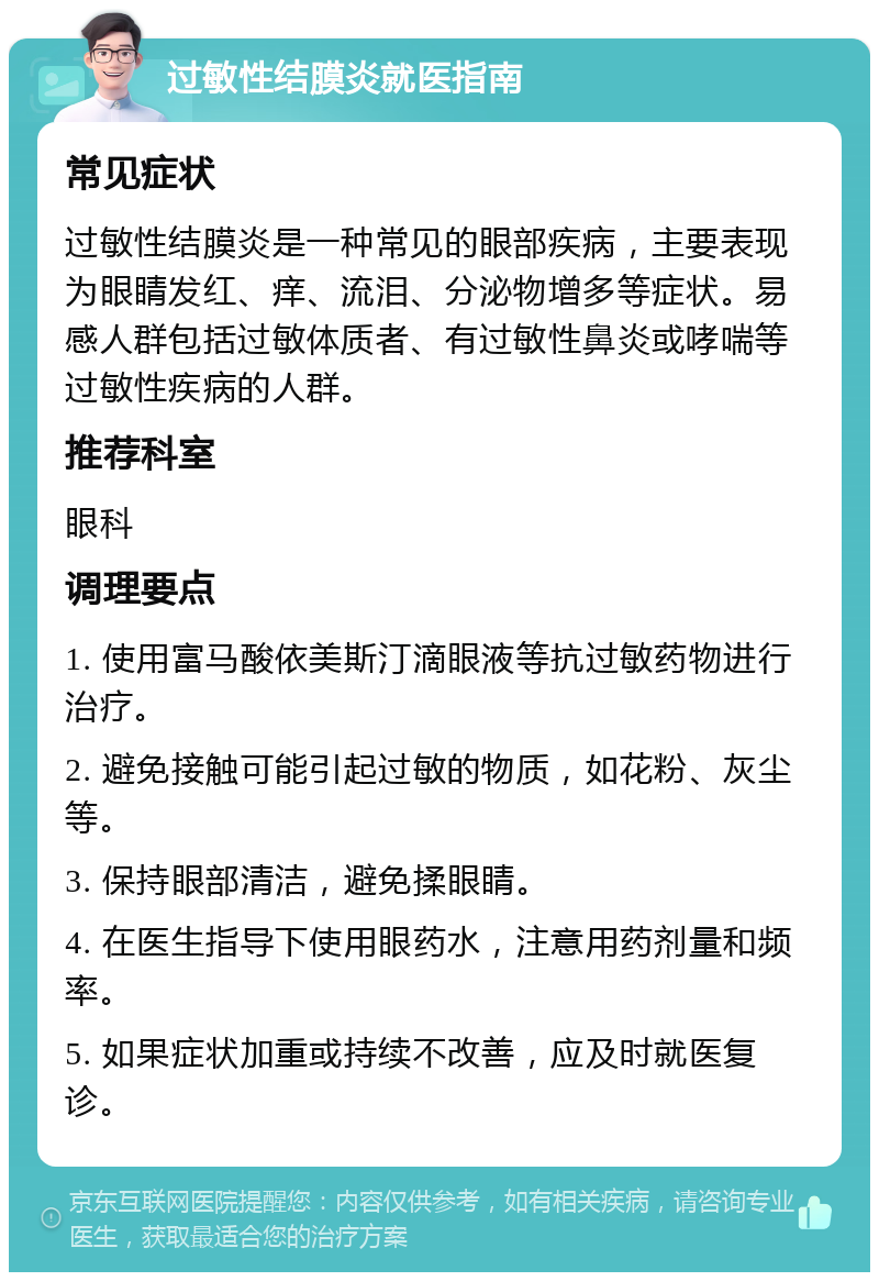 过敏性结膜炎就医指南 常见症状 过敏性结膜炎是一种常见的眼部疾病，主要表现为眼睛发红、痒、流泪、分泌物增多等症状。易感人群包括过敏体质者、有过敏性鼻炎或哮喘等过敏性疾病的人群。 推荐科室 眼科 调理要点 1. 使用富马酸依美斯汀滴眼液等抗过敏药物进行治疗。 2. 避免接触可能引起过敏的物质，如花粉、灰尘等。 3. 保持眼部清洁，避免揉眼睛。 4. 在医生指导下使用眼药水，注意用药剂量和频率。 5. 如果症状加重或持续不改善，应及时就医复诊。