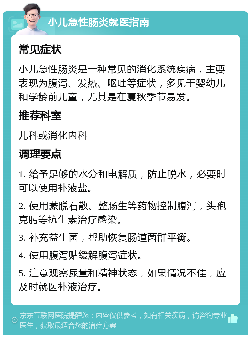 小儿急性肠炎就医指南 常见症状 小儿急性肠炎是一种常见的消化系统疾病，主要表现为腹泻、发热、呕吐等症状，多见于婴幼儿和学龄前儿童，尤其是在夏秋季节易发。 推荐科室 儿科或消化内科 调理要点 1. 给予足够的水分和电解质，防止脱水，必要时可以使用补液盐。 2. 使用蒙脱石散、整肠生等药物控制腹泻，头孢克肟等抗生素治疗感染。 3. 补充益生菌，帮助恢复肠道菌群平衡。 4. 使用腹泻贴缓解腹泻症状。 5. 注意观察尿量和精神状态，如果情况不佳，应及时就医补液治疗。