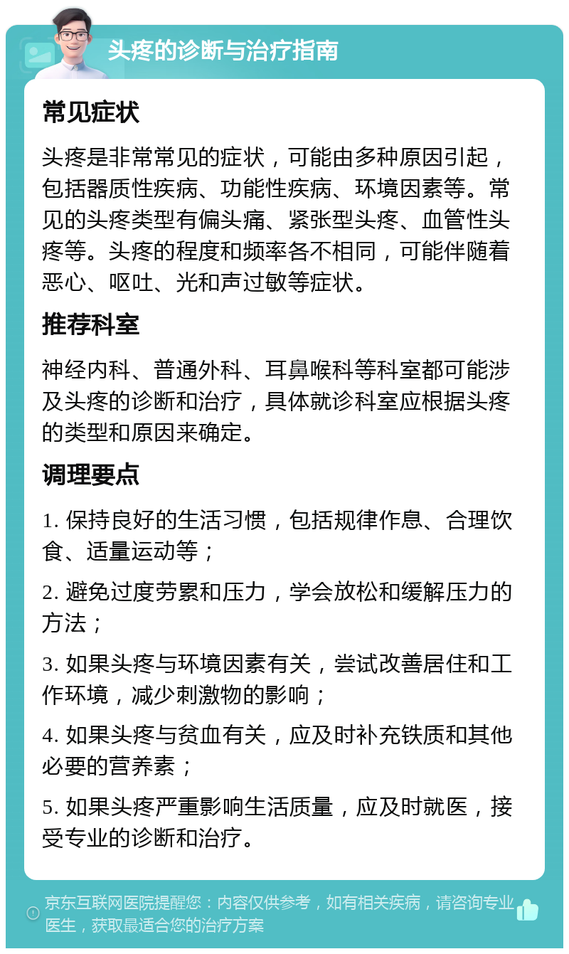 头疼的诊断与治疗指南 常见症状 头疼是非常常见的症状，可能由多种原因引起，包括器质性疾病、功能性疾病、环境因素等。常见的头疼类型有偏头痛、紧张型头疼、血管性头疼等。头疼的程度和频率各不相同，可能伴随着恶心、呕吐、光和声过敏等症状。 推荐科室 神经内科、普通外科、耳鼻喉科等科室都可能涉及头疼的诊断和治疗，具体就诊科室应根据头疼的类型和原因来确定。 调理要点 1. 保持良好的生活习惯，包括规律作息、合理饮食、适量运动等； 2. 避免过度劳累和压力，学会放松和缓解压力的方法； 3. 如果头疼与环境因素有关，尝试改善居住和工作环境，减少刺激物的影响； 4. 如果头疼与贫血有关，应及时补充铁质和其他必要的营养素； 5. 如果头疼严重影响生活质量，应及时就医，接受专业的诊断和治疗。