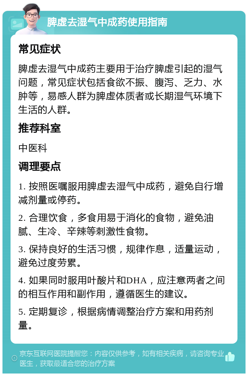 脾虚去湿气中成药使用指南 常见症状 脾虚去湿气中成药主要用于治疗脾虚引起的湿气问题，常见症状包括食欲不振、腹泻、乏力、水肿等，易感人群为脾虚体质者或长期湿气环境下生活的人群。 推荐科室 中医科 调理要点 1. 按照医嘱服用脾虚去湿气中成药，避免自行增减剂量或停药。 2. 合理饮食，多食用易于消化的食物，避免油腻、生冷、辛辣等刺激性食物。 3. 保持良好的生活习惯，规律作息，适量运动，避免过度劳累。 4. 如果同时服用叶酸片和DHA，应注意两者之间的相互作用和副作用，遵循医生的建议。 5. 定期复诊，根据病情调整治疗方案和用药剂量。