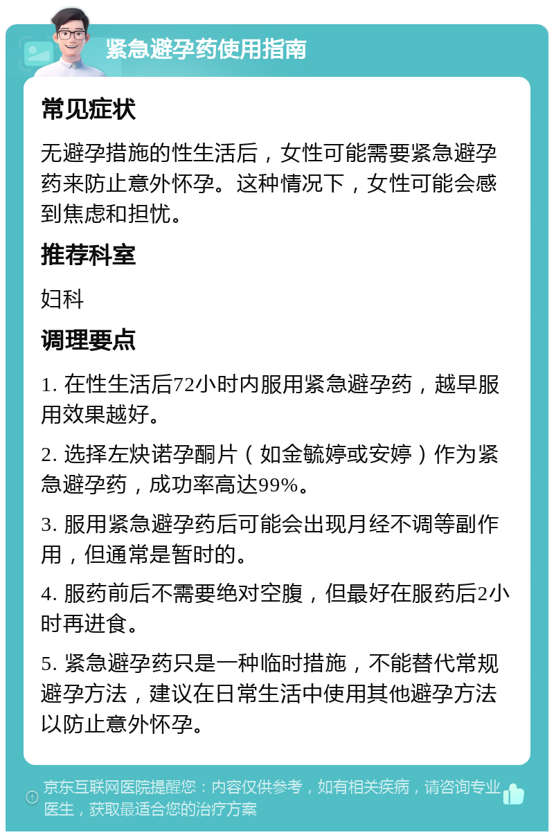 紧急避孕药使用指南 常见症状 无避孕措施的性生活后，女性可能需要紧急避孕药来防止意外怀孕。这种情况下，女性可能会感到焦虑和担忧。 推荐科室 妇科 调理要点 1. 在性生活后72小时内服用紧急避孕药，越早服用效果越好。 2. 选择左炔诺孕酮片（如金毓婷或安婷）作为紧急避孕药，成功率高达99%。 3. 服用紧急避孕药后可能会出现月经不调等副作用，但通常是暂时的。 4. 服药前后不需要绝对空腹，但最好在服药后2小时再进食。 5. 紧急避孕药只是一种临时措施，不能替代常规避孕方法，建议在日常生活中使用其他避孕方法以防止意外怀孕。