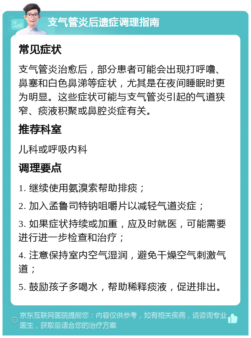 支气管炎后遗症调理指南 常见症状 支气管炎治愈后，部分患者可能会出现打呼噜、鼻塞和白色鼻涕等症状，尤其是在夜间睡眠时更为明显。这些症状可能与支气管炎引起的气道狭窄、痰液积聚或鼻腔炎症有关。 推荐科室 儿科或呼吸内科 调理要点 1. 继续使用氨溴索帮助排痰； 2. 加入孟鲁司特钠咀嚼片以减轻气道炎症； 3. 如果症状持续或加重，应及时就医，可能需要进行进一步检查和治疗； 4. 注意保持室内空气湿润，避免干燥空气刺激气道； 5. 鼓励孩子多喝水，帮助稀释痰液，促进排出。