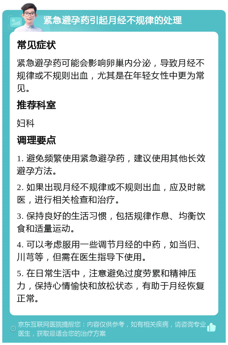 紧急避孕药引起月经不规律的处理 常见症状 紧急避孕药可能会影响卵巢内分泌，导致月经不规律或不规则出血，尤其是在年轻女性中更为常见。 推荐科室 妇科 调理要点 1. 避免频繁使用紧急避孕药，建议使用其他长效避孕方法。 2. 如果出现月经不规律或不规则出血，应及时就医，进行相关检查和治疗。 3. 保持良好的生活习惯，包括规律作息、均衡饮食和适量运动。 4. 可以考虑服用一些调节月经的中药，如当归、川芎等，但需在医生指导下使用。 5. 在日常生活中，注意避免过度劳累和精神压力，保持心情愉快和放松状态，有助于月经恢复正常。