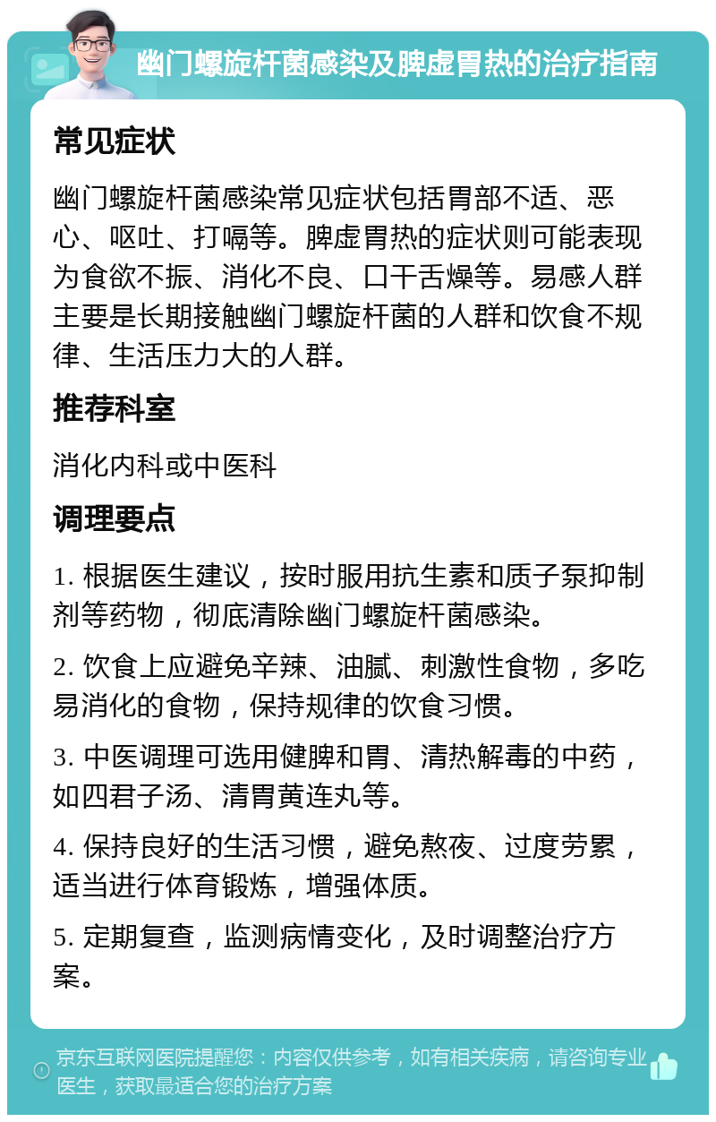 幽门螺旋杆菌感染及脾虚胃热的治疗指南 常见症状 幽门螺旋杆菌感染常见症状包括胃部不适、恶心、呕吐、打嗝等。脾虚胃热的症状则可能表现为食欲不振、消化不良、口干舌燥等。易感人群主要是长期接触幽门螺旋杆菌的人群和饮食不规律、生活压力大的人群。 推荐科室 消化内科或中医科 调理要点 1. 根据医生建议，按时服用抗生素和质子泵抑制剂等药物，彻底清除幽门螺旋杆菌感染。 2. 饮食上应避免辛辣、油腻、刺激性食物，多吃易消化的食物，保持规律的饮食习惯。 3. 中医调理可选用健脾和胃、清热解毒的中药，如四君子汤、清胃黄连丸等。 4. 保持良好的生活习惯，避免熬夜、过度劳累，适当进行体育锻炼，增强体质。 5. 定期复查，监测病情变化，及时调整治疗方案。