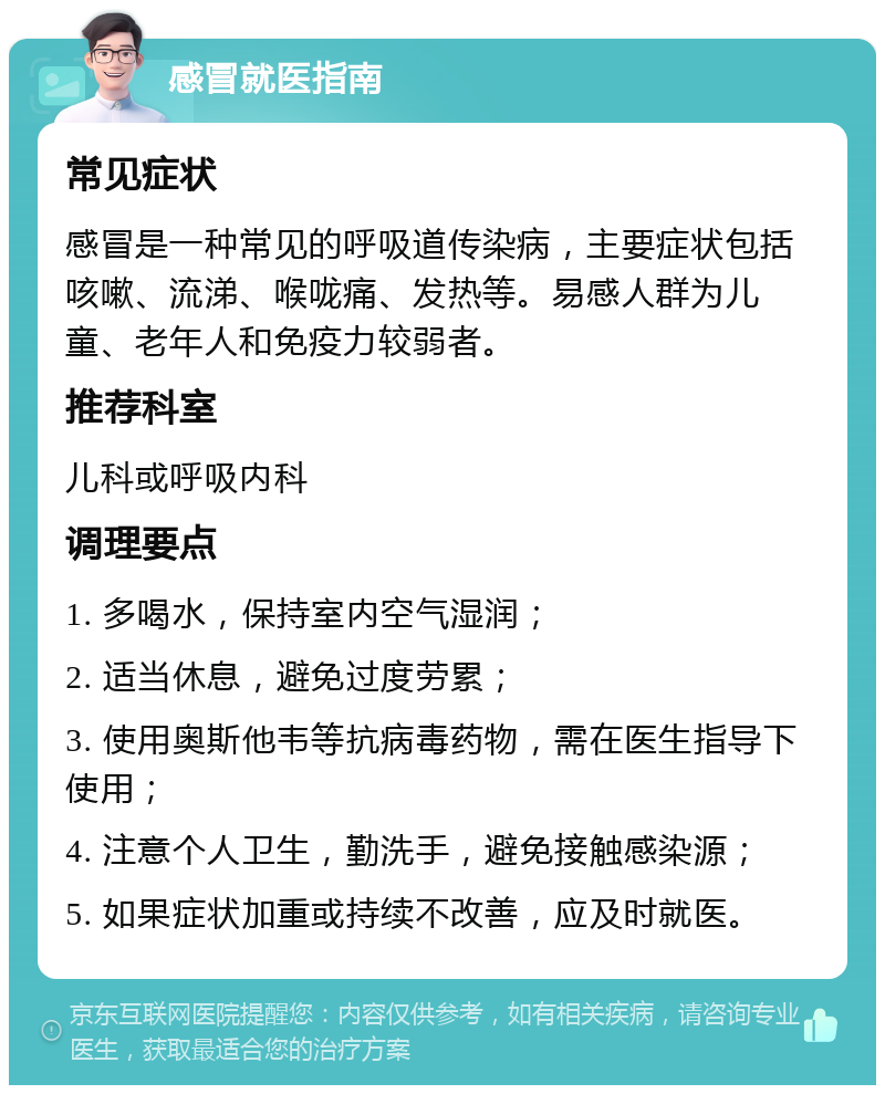 感冒就医指南 常见症状 感冒是一种常见的呼吸道传染病，主要症状包括咳嗽、流涕、喉咙痛、发热等。易感人群为儿童、老年人和免疫力较弱者。 推荐科室 儿科或呼吸内科 调理要点 1. 多喝水，保持室内空气湿润； 2. 适当休息，避免过度劳累； 3. 使用奥斯他韦等抗病毒药物，需在医生指导下使用； 4. 注意个人卫生，勤洗手，避免接触感染源； 5. 如果症状加重或持续不改善，应及时就医。