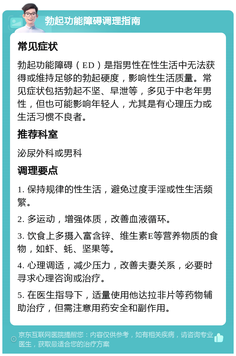 勃起功能障碍调理指南 常见症状 勃起功能障碍（ED）是指男性在性生活中无法获得或维持足够的勃起硬度，影响性生活质量。常见症状包括勃起不坚、早泄等，多见于中老年男性，但也可能影响年轻人，尤其是有心理压力或生活习惯不良者。 推荐科室 泌尿外科或男科 调理要点 1. 保持规律的性生活，避免过度手淫或性生活频繁。 2. 多运动，增强体质，改善血液循环。 3. 饮食上多摄入富含锌、维生素E等营养物质的食物，如虾、蚝、坚果等。 4. 心理调适，减少压力，改善夫妻关系，必要时寻求心理咨询或治疗。 5. 在医生指导下，适量使用他达拉非片等药物辅助治疗，但需注意用药安全和副作用。