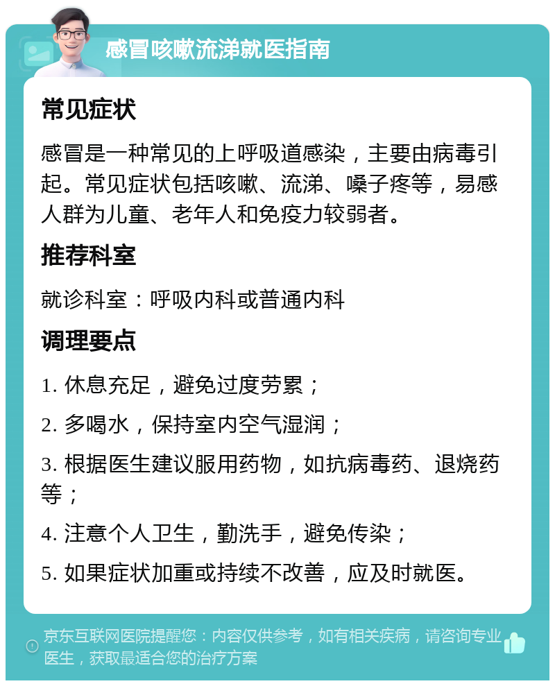 感冒咳嗽流涕就医指南 常见症状 感冒是一种常见的上呼吸道感染，主要由病毒引起。常见症状包括咳嗽、流涕、嗓子疼等，易感人群为儿童、老年人和免疫力较弱者。 推荐科室 就诊科室：呼吸内科或普通内科 调理要点 1. 休息充足，避免过度劳累； 2. 多喝水，保持室内空气湿润； 3. 根据医生建议服用药物，如抗病毒药、退烧药等； 4. 注意个人卫生，勤洗手，避免传染； 5. 如果症状加重或持续不改善，应及时就医。