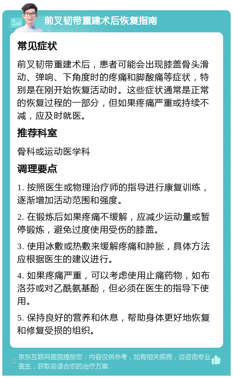 前叉韧带重建术后恢复指南 常见症状 前叉韧带重建术后，患者可能会出现膝盖骨头滑动、弹响、下角度时的疼痛和脚酸痛等症状，特别是在刚开始恢复活动时。这些症状通常是正常的恢复过程的一部分，但如果疼痛严重或持续不减，应及时就医。 推荐科室 骨科或运动医学科 调理要点 1. 按照医生或物理治疗师的指导进行康复训练，逐渐增加活动范围和强度。 2. 在锻炼后如果疼痛不缓解，应减少运动量或暂停锻炼，避免过度使用受伤的膝盖。 3. 使用冰敷或热敷来缓解疼痛和肿胀，具体方法应根据医生的建议进行。 4. 如果疼痛严重，可以考虑使用止痛药物，如布洛芬或对乙酰氨基酚，但必须在医生的指导下使用。 5. 保持良好的营养和休息，帮助身体更好地恢复和修复受损的组织。