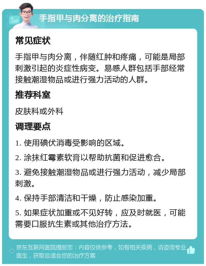 手指甲与肉分离的治疗指南 常见症状 手指甲与肉分离，伴随红肿和疼痛，可能是局部刺激引起的炎症性病变。易感人群包括手部经常接触潮湿物品或进行强力活动的人群。 推荐科室 皮肤科或外科 调理要点 1. 使用碘伏消毒受影响的区域。 2. 涂抹红霉素软膏以帮助抗菌和促进愈合。 3. 避免接触潮湿物品或进行强力活动，减少局部刺激。 4. 保持手部清洁和干燥，防止感染加重。 5. 如果症状加重或不见好转，应及时就医，可能需要口服抗生素或其他治疗方法。