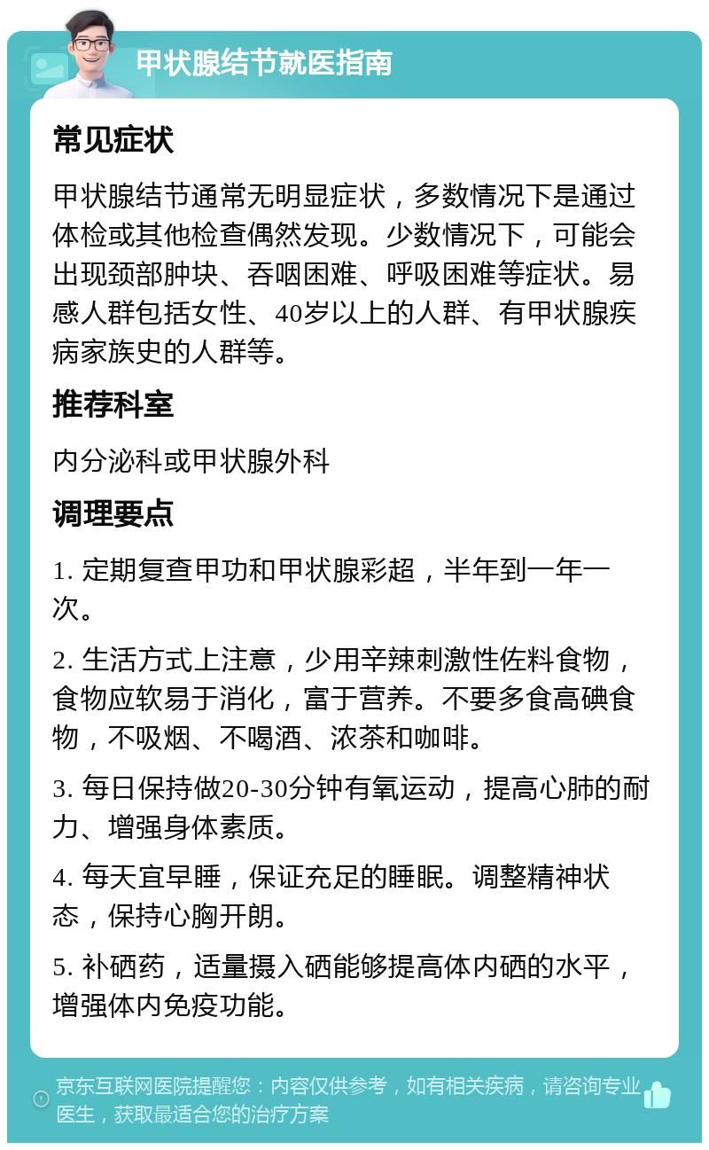 甲状腺结节就医指南 常见症状 甲状腺结节通常无明显症状，多数情况下是通过体检或其他检查偶然发现。少数情况下，可能会出现颈部肿块、吞咽困难、呼吸困难等症状。易感人群包括女性、40岁以上的人群、有甲状腺疾病家族史的人群等。 推荐科室 内分泌科或甲状腺外科 调理要点 1. 定期复查甲功和甲状腺彩超，半年到一年一次。 2. 生活方式上注意，少用辛辣刺激性佐料食物，食物应软易于消化，富于营养。不要多食高碘食物，不吸烟、不喝酒、浓茶和咖啡。 3. 每日保持做20-30分钟有氧运动，提高心肺的耐力、增强身体素质。 4. 每天宜早睡，保证充足的睡眠。调整精神状态，保持心胸开朗。 5. 补硒药，适量摄入硒能够提高体内硒的水平，增强体内免疫功能。