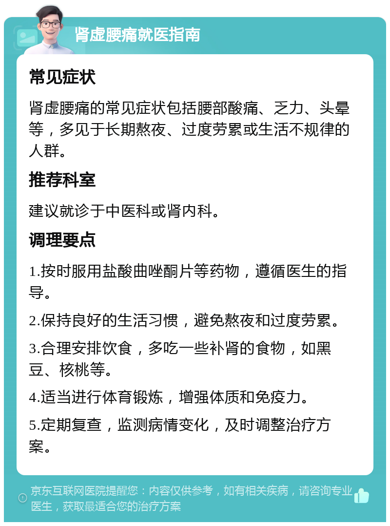 肾虚腰痛就医指南 常见症状 肾虚腰痛的常见症状包括腰部酸痛、乏力、头晕等，多见于长期熬夜、过度劳累或生活不规律的人群。 推荐科室 建议就诊于中医科或肾内科。 调理要点 1.按时服用盐酸曲唑酮片等药物，遵循医生的指导。 2.保持良好的生活习惯，避免熬夜和过度劳累。 3.合理安排饮食，多吃一些补肾的食物，如黑豆、核桃等。 4.适当进行体育锻炼，增强体质和免疫力。 5.定期复查，监测病情变化，及时调整治疗方案。