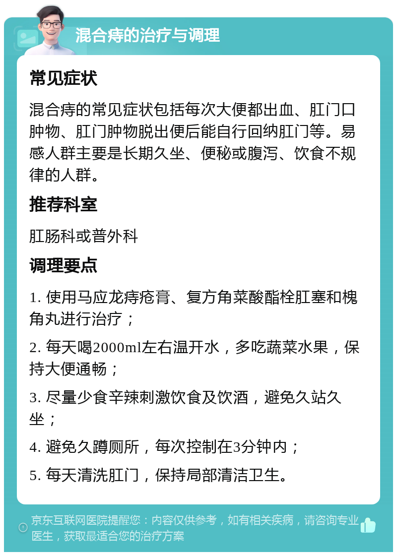 混合痔的治疗与调理 常见症状 混合痔的常见症状包括每次大便都出血、肛门口肿物、肛门肿物脱出便后能自行回纳肛门等。易感人群主要是长期久坐、便秘或腹泻、饮食不规律的人群。 推荐科室 肛肠科或普外科 调理要点 1. 使用马应龙痔疮膏、复方角菜酸酯栓肛塞和槐角丸进行治疗； 2. 每天喝2000ml左右温开水，多吃蔬菜水果，保持大便通畅； 3. 尽量少食辛辣刺激饮食及饮酒，避免久站久坐； 4. 避免久蹲厕所，每次控制在3分钟内； 5. 每天清洗肛门，保持局部清洁卫生。