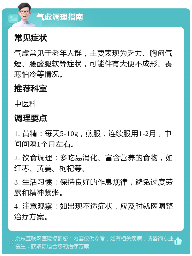 气虚调理指南 常见症状 气虚常见于老年人群，主要表现为乏力、胸闷气短、腰酸腿软等症状，可能伴有大便不成形、畏寒怕冷等情况。 推荐科室 中医科 调理要点 1. 黄精：每天5-10g，煎服，连续服用1-2月，中间间隔1个月左右。 2. 饮食调理：多吃易消化、富含营养的食物，如红枣、黄姜、枸杞等。 3. 生活习惯：保持良好的作息规律，避免过度劳累和精神紧张。 4. 注意观察：如出现不适症状，应及时就医调整治疗方案。