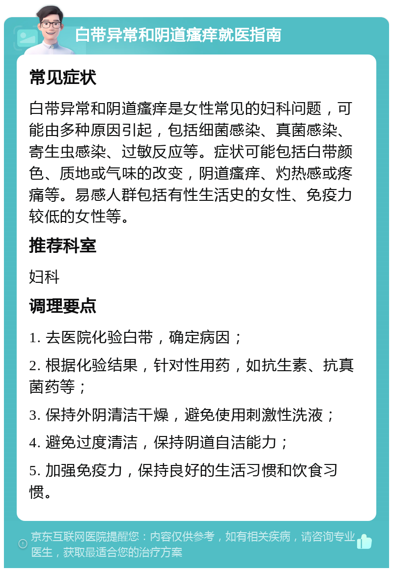 白带异常和阴道瘙痒就医指南 常见症状 白带异常和阴道瘙痒是女性常见的妇科问题，可能由多种原因引起，包括细菌感染、真菌感染、寄生虫感染、过敏反应等。症状可能包括白带颜色、质地或气味的改变，阴道瘙痒、灼热感或疼痛等。易感人群包括有性生活史的女性、免疫力较低的女性等。 推荐科室 妇科 调理要点 1. 去医院化验白带，确定病因； 2. 根据化验结果，针对性用药，如抗生素、抗真菌药等； 3. 保持外阴清洁干燥，避免使用刺激性洗液； 4. 避免过度清洁，保持阴道自洁能力； 5. 加强免疫力，保持良好的生活习惯和饮食习惯。