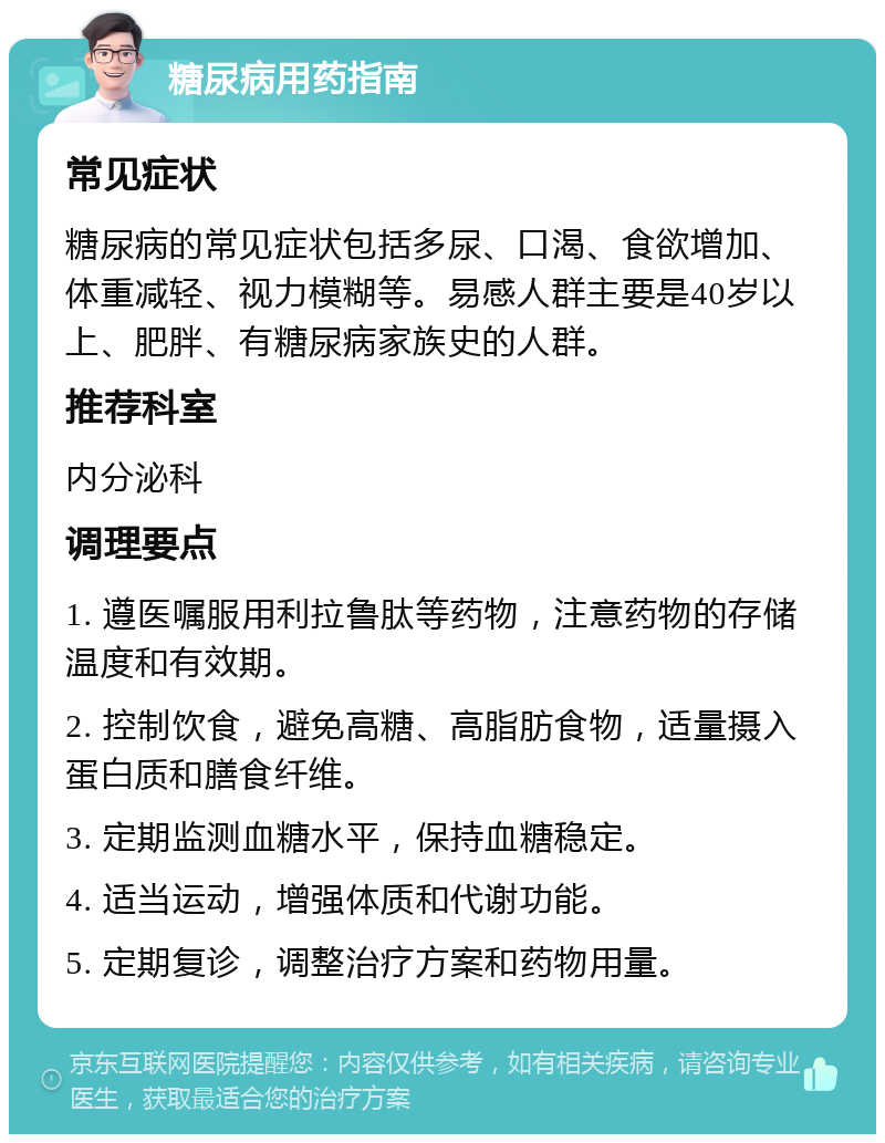 糖尿病用药指南 常见症状 糖尿病的常见症状包括多尿、口渴、食欲增加、体重减轻、视力模糊等。易感人群主要是40岁以上、肥胖、有糖尿病家族史的人群。 推荐科室 内分泌科 调理要点 1. 遵医嘱服用利拉鲁肽等药物，注意药物的存储温度和有效期。 2. 控制饮食，避免高糖、高脂肪食物，适量摄入蛋白质和膳食纤维。 3. 定期监测血糖水平，保持血糖稳定。 4. 适当运动，增强体质和代谢功能。 5. 定期复诊，调整治疗方案和药物用量。