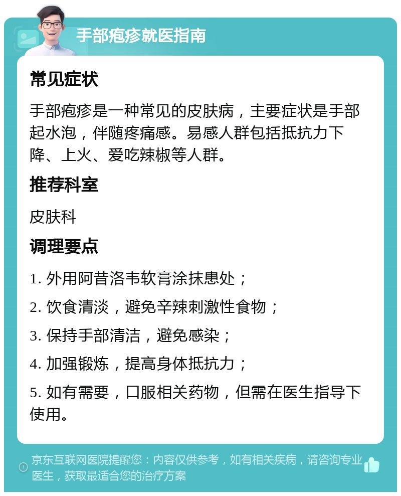 手部疱疹就医指南 常见症状 手部疱疹是一种常见的皮肤病，主要症状是手部起水泡，伴随疼痛感。易感人群包括抵抗力下降、上火、爱吃辣椒等人群。 推荐科室 皮肤科 调理要点 1. 外用阿昔洛韦软膏涂抹患处； 2. 饮食清淡，避免辛辣刺激性食物； 3. 保持手部清洁，避免感染； 4. 加强锻炼，提高身体抵抗力； 5. 如有需要，口服相关药物，但需在医生指导下使用。