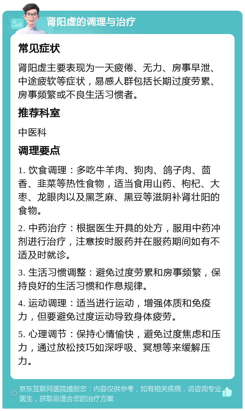 肾阳虚的调理与治疗 常见症状 肾阳虚主要表现为一天疲倦、无力、房事早泄、中途疲软等症状，易感人群包括长期过度劳累、房事频繁或不良生活习惯者。 推荐科室 中医科 调理要点 1. 饮食调理：多吃牛羊肉、狗肉、鸽子肉、茴香、韭菜等热性食物，适当食用山药、枸杞、大枣、龙眼肉以及黑芝麻、黑豆等滋阴补肾壮阳的食物。 2. 中药治疗：根据医生开具的处方，服用中药冲剂进行治疗，注意按时服药并在服药期间如有不适及时就诊。 3. 生活习惯调整：避免过度劳累和房事频繁，保持良好的生活习惯和作息规律。 4. 运动调理：适当进行运动，增强体质和免疫力，但要避免过度运动导致身体疲劳。 5. 心理调节：保持心情愉快，避免过度焦虑和压力，通过放松技巧如深呼吸、冥想等来缓解压力。