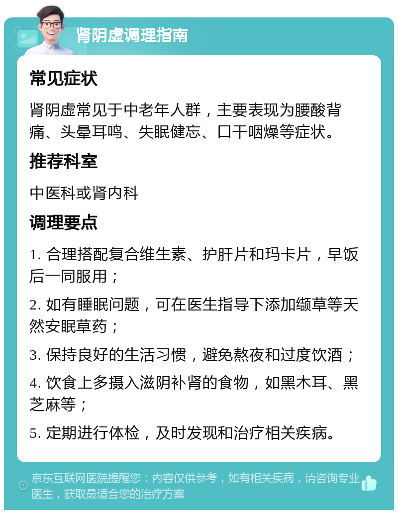 肾阴虚调理指南 常见症状 肾阴虚常见于中老年人群，主要表现为腰酸背痛、头晕耳鸣、失眠健忘、口干咽燥等症状。 推荐科室 中医科或肾内科 调理要点 1. 合理搭配复合维生素、护肝片和玛卡片，早饭后一同服用； 2. 如有睡眠问题，可在医生指导下添加缬草等天然安眠草药； 3. 保持良好的生活习惯，避免熬夜和过度饮酒； 4. 饮食上多摄入滋阴补肾的食物，如黑木耳、黑芝麻等； 5. 定期进行体检，及时发现和治疗相关疾病。