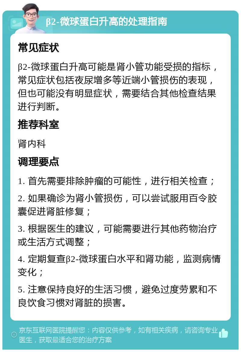 β2-微球蛋白升高的处理指南 常见症状 β2-微球蛋白升高可能是肾小管功能受损的指标，常见症状包括夜尿增多等近端小管损伤的表现，但也可能没有明显症状，需要结合其他检查结果进行判断。 推荐科室 肾内科 调理要点 1. 首先需要排除肿瘤的可能性，进行相关检查； 2. 如果确诊为肾小管损伤，可以尝试服用百令胶囊促进肾脏修复； 3. 根据医生的建议，可能需要进行其他药物治疗或生活方式调整； 4. 定期复查β2-微球蛋白水平和肾功能，监测病情变化； 5. 注意保持良好的生活习惯，避免过度劳累和不良饮食习惯对肾脏的损害。