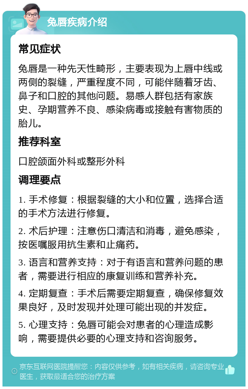 兔唇疾病介绍 常见症状 兔唇是一种先天性畸形，主要表现为上唇中线或两侧的裂缝，严重程度不同，可能伴随着牙齿、鼻子和口腔的其他问题。易感人群包括有家族史、孕期营养不良、感染病毒或接触有害物质的胎儿。 推荐科室 口腔颌面外科或整形外科 调理要点 1. 手术修复：根据裂缝的大小和位置，选择合适的手术方法进行修复。 2. 术后护理：注意伤口清洁和消毒，避免感染，按医嘱服用抗生素和止痛药。 3. 语言和营养支持：对于有语言和营养问题的患者，需要进行相应的康复训练和营养补充。 4. 定期复查：手术后需要定期复查，确保修复效果良好，及时发现并处理可能出现的并发症。 5. 心理支持：兔唇可能会对患者的心理造成影响，需要提供必要的心理支持和咨询服务。