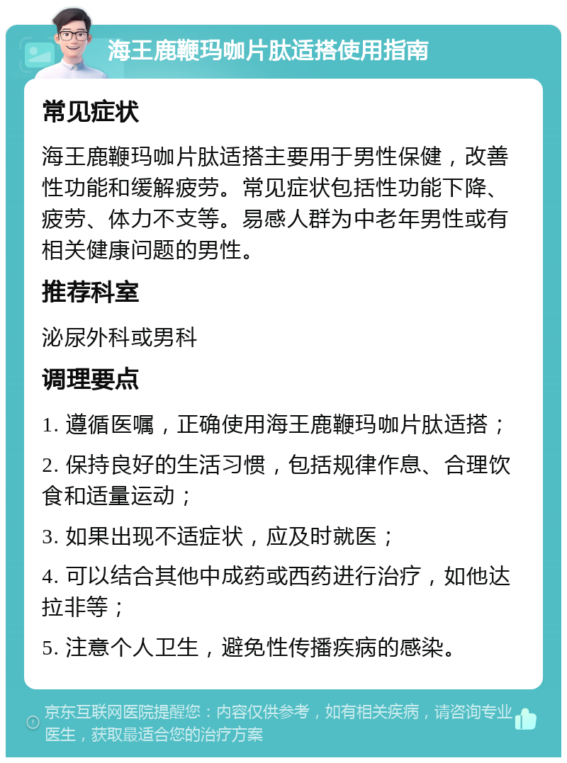 海王鹿鞭玛咖片肽适搭使用指南 常见症状 海王鹿鞭玛咖片肽适搭主要用于男性保健，改善性功能和缓解疲劳。常见症状包括性功能下降、疲劳、体力不支等。易感人群为中老年男性或有相关健康问题的男性。 推荐科室 泌尿外科或男科 调理要点 1. 遵循医嘱，正确使用海王鹿鞭玛咖片肽适搭； 2. 保持良好的生活习惯，包括规律作息、合理饮食和适量运动； 3. 如果出现不适症状，应及时就医； 4. 可以结合其他中成药或西药进行治疗，如他达拉非等； 5. 注意个人卫生，避免性传播疾病的感染。