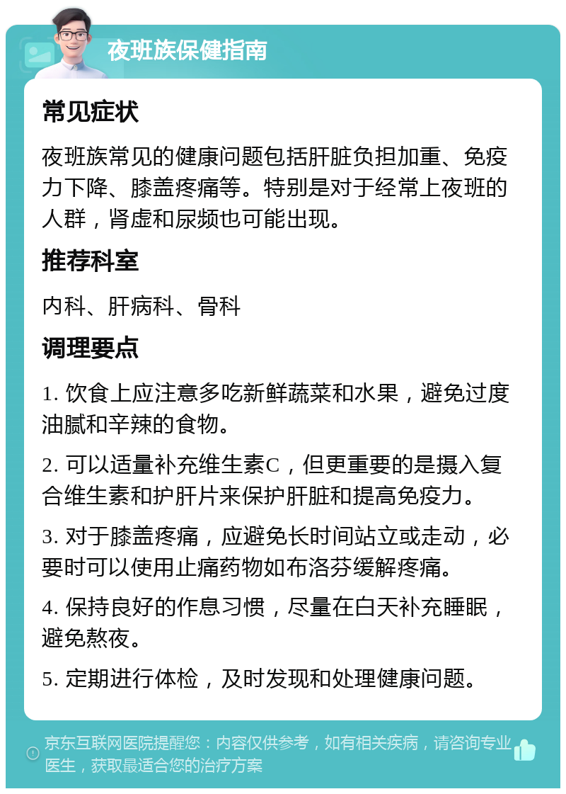 夜班族保健指南 常见症状 夜班族常见的健康问题包括肝脏负担加重、免疫力下降、膝盖疼痛等。特别是对于经常上夜班的人群，肾虚和尿频也可能出现。 推荐科室 内科、肝病科、骨科 调理要点 1. 饮食上应注意多吃新鲜蔬菜和水果，避免过度油腻和辛辣的食物。 2. 可以适量补充维生素C，但更重要的是摄入复合维生素和护肝片来保护肝脏和提高免疫力。 3. 对于膝盖疼痛，应避免长时间站立或走动，必要时可以使用止痛药物如布洛芬缓解疼痛。 4. 保持良好的作息习惯，尽量在白天补充睡眠，避免熬夜。 5. 定期进行体检，及时发现和处理健康问题。