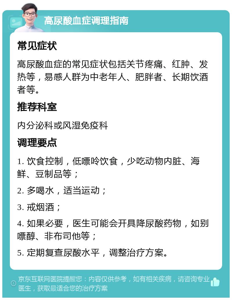 高尿酸血症调理指南 常见症状 高尿酸血症的常见症状包括关节疼痛、红肿、发热等，易感人群为中老年人、肥胖者、长期饮酒者等。 推荐科室 内分泌科或风湿免疫科 调理要点 1. 饮食控制，低嘌呤饮食，少吃动物内脏、海鲜、豆制品等； 2. 多喝水，适当运动； 3. 戒烟酒； 4. 如果必要，医生可能会开具降尿酸药物，如别嘌醇、非布司他等； 5. 定期复查尿酸水平，调整治疗方案。