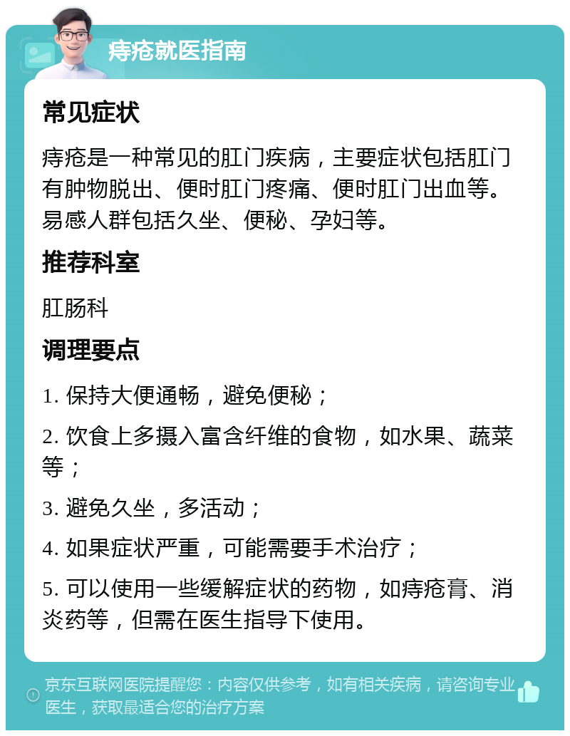 痔疮就医指南 常见症状 痔疮是一种常见的肛门疾病，主要症状包括肛门有肿物脱出、便时肛门疼痛、便时肛门出血等。易感人群包括久坐、便秘、孕妇等。 推荐科室 肛肠科 调理要点 1. 保持大便通畅，避免便秘； 2. 饮食上多摄入富含纤维的食物，如水果、蔬菜等； 3. 避免久坐，多活动； 4. 如果症状严重，可能需要手术治疗； 5. 可以使用一些缓解症状的药物，如痔疮膏、消炎药等，但需在医生指导下使用。