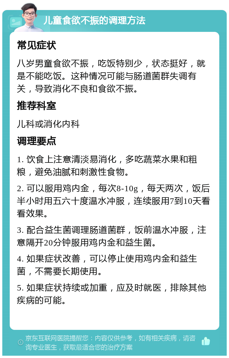 儿童食欲不振的调理方法 常见症状 八岁男童食欲不振，吃饭特别少，状态挺好，就是不能吃饭。这种情况可能与肠道菌群失调有关，导致消化不良和食欲不振。 推荐科室 儿科或消化内科 调理要点 1. 饮食上注意清淡易消化，多吃蔬菜水果和粗粮，避免油腻和刺激性食物。 2. 可以服用鸡内金，每次8-10g，每天两次，饭后半小时用五六十度温水冲服，连续服用7到10天看看效果。 3. 配合益生菌调理肠道菌群，饭前温水冲服，注意隔开20分钟服用鸡内金和益生菌。 4. 如果症状改善，可以停止使用鸡内金和益生菌，不需要长期使用。 5. 如果症状持续或加重，应及时就医，排除其他疾病的可能。