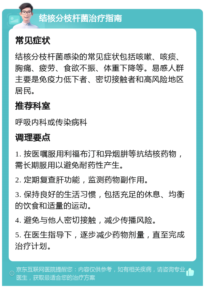 结核分枝杆菌治疗指南 常见症状 结核分枝杆菌感染的常见症状包括咳嗽、咳痰、胸痛、疲劳、食欲不振、体重下降等。易感人群主要是免疫力低下者、密切接触者和高风险地区居民。 推荐科室 呼吸内科或传染病科 调理要点 1. 按医嘱服用利福布汀和异烟肼等抗结核药物，需长期服用以避免耐药性产生。 2. 定期复查肝功能，监测药物副作用。 3. 保持良好的生活习惯，包括充足的休息、均衡的饮食和适量的运动。 4. 避免与他人密切接触，减少传播风险。 5. 在医生指导下，逐步减少药物剂量，直至完成治疗计划。