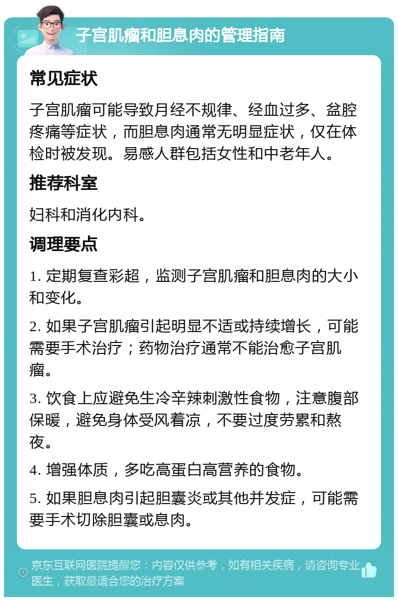 子宫肌瘤和胆息肉的管理指南 常见症状 子宫肌瘤可能导致月经不规律、经血过多、盆腔疼痛等症状，而胆息肉通常无明显症状，仅在体检时被发现。易感人群包括女性和中老年人。 推荐科室 妇科和消化内科。 调理要点 1. 定期复查彩超，监测子宫肌瘤和胆息肉的大小和变化。 2. 如果子宫肌瘤引起明显不适或持续增长，可能需要手术治疗；药物治疗通常不能治愈子宫肌瘤。 3. 饮食上应避免生冷辛辣刺激性食物，注意腹部保暖，避免身体受风着凉，不要过度劳累和熬夜。 4. 增强体质，多吃高蛋白高营养的食物。 5. 如果胆息肉引起胆囊炎或其他并发症，可能需要手术切除胆囊或息肉。