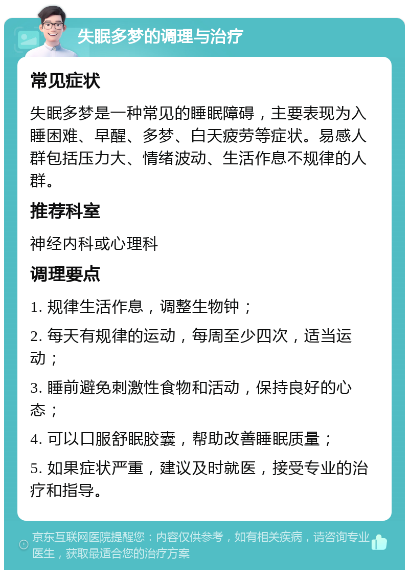 失眠多梦的调理与治疗 常见症状 失眠多梦是一种常见的睡眠障碍，主要表现为入睡困难、早醒、多梦、白天疲劳等症状。易感人群包括压力大、情绪波动、生活作息不规律的人群。 推荐科室 神经内科或心理科 调理要点 1. 规律生活作息，调整生物钟； 2. 每天有规律的运动，每周至少四次，适当运动； 3. 睡前避免刺激性食物和活动，保持良好的心态； 4. 可以口服舒眠胶囊，帮助改善睡眠质量； 5. 如果症状严重，建议及时就医，接受专业的治疗和指导。