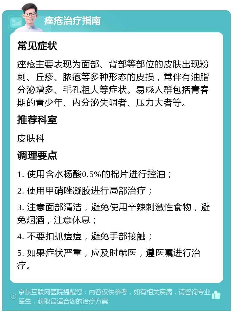 痤疮治疗指南 常见症状 痤疮主要表现为面部、背部等部位的皮肤出现粉刺、丘疹、脓疱等多种形态的皮损，常伴有油脂分泌增多、毛孔粗大等症状。易感人群包括青春期的青少年、内分泌失调者、压力大者等。 推荐科室 皮肤科 调理要点 1. 使用含水杨酸0.5%的棉片进行控油； 2. 使用甲硝唑凝胶进行局部治疗； 3. 注意面部清洁，避免使用辛辣刺激性食物，避免烟酒，注意休息； 4. 不要扣抓痘痘，避免手部接触； 5. 如果症状严重，应及时就医，遵医嘱进行治疗。