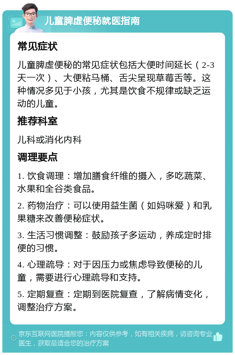 儿童脾虚便秘就医指南 常见症状 儿童脾虚便秘的常见症状包括大便时间延长（2-3天一次）、大便粘马桶、舌尖呈现草莓舌等。这种情况多见于小孩，尤其是饮食不规律或缺乏运动的儿童。 推荐科室 儿科或消化内科 调理要点 1. 饮食调理：增加膳食纤维的摄入，多吃蔬菜、水果和全谷类食品。 2. 药物治疗：可以使用益生菌（如妈咪爱）和乳果糖来改善便秘症状。 3. 生活习惯调整：鼓励孩子多运动，养成定时排便的习惯。 4. 心理疏导：对于因压力或焦虑导致便秘的儿童，需要进行心理疏导和支持。 5. 定期复查：定期到医院复查，了解病情变化，调整治疗方案。