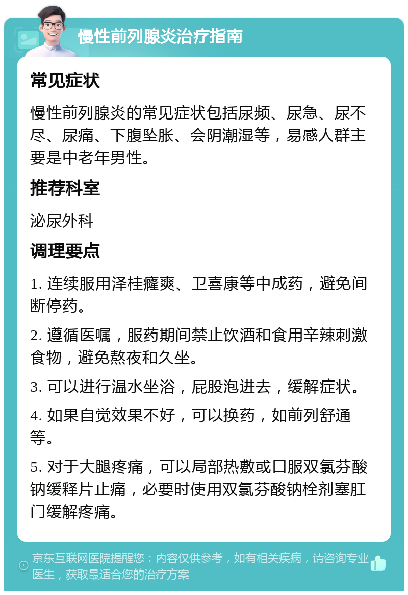 慢性前列腺炎治疗指南 常见症状 慢性前列腺炎的常见症状包括尿频、尿急、尿不尽、尿痛、下腹坠胀、会阴潮湿等，易感人群主要是中老年男性。 推荐科室 泌尿外科 调理要点 1. 连续服用泽桂癃爽、卫喜康等中成药，避免间断停药。 2. 遵循医嘱，服药期间禁止饮酒和食用辛辣刺激食物，避免熬夜和久坐。 3. 可以进行温水坐浴，屁股泡进去，缓解症状。 4. 如果自觉效果不好，可以换药，如前列舒通等。 5. 对于大腿疼痛，可以局部热敷或口服双氯芬酸钠缓释片止痛，必要时使用双氯芬酸钠栓剂塞肛门缓解疼痛。