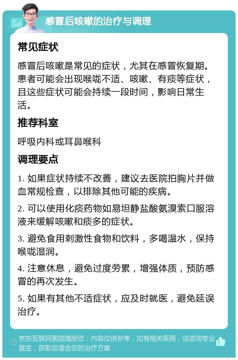 感冒后咳嗽的治疗与调理 常见症状 感冒后咳嗽是常见的症状，尤其在感冒恢复期。患者可能会出现喉咙不适、咳嗽、有痰等症状，且这些症状可能会持续一段时间，影响日常生活。 推荐科室 呼吸内科或耳鼻喉科 调理要点 1. 如果症状持续不改善，建议去医院拍胸片并做血常规检查，以排除其他可能的疾病。 2. 可以使用化痰药物如易坦静盐酸氨溴索口服溶液来缓解咳嗽和痰多的症状。 3. 避免食用刺激性食物和饮料，多喝温水，保持喉咙湿润。 4. 注意休息，避免过度劳累，增强体质，预防感冒的再次发生。 5. 如果有其他不适症状，应及时就医，避免延误治疗。