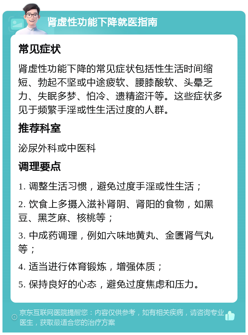 肾虚性功能下降就医指南 常见症状 肾虚性功能下降的常见症状包括性生活时间缩短、勃起不坚或中途疲软、腰膝酸软、头晕乏力、失眠多梦、怕冷、遗精盗汗等。这些症状多见于频繁手淫或性生活过度的人群。 推荐科室 泌尿外科或中医科 调理要点 1. 调整生活习惯，避免过度手淫或性生活； 2. 饮食上多摄入滋补肾阴、肾阳的食物，如黑豆、黑芝麻、核桃等； 3. 中成药调理，例如六味地黄丸、金匮肾气丸等； 4. 适当进行体育锻炼，增强体质； 5. 保持良好的心态，避免过度焦虑和压力。