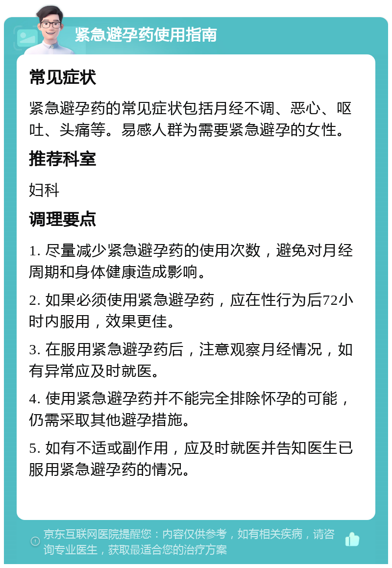 紧急避孕药使用指南 常见症状 紧急避孕药的常见症状包括月经不调、恶心、呕吐、头痛等。易感人群为需要紧急避孕的女性。 推荐科室 妇科 调理要点 1. 尽量减少紧急避孕药的使用次数，避免对月经周期和身体健康造成影响。 2. 如果必须使用紧急避孕药，应在性行为后72小时内服用，效果更佳。 3. 在服用紧急避孕药后，注意观察月经情况，如有异常应及时就医。 4. 使用紧急避孕药并不能完全排除怀孕的可能，仍需采取其他避孕措施。 5. 如有不适或副作用，应及时就医并告知医生已服用紧急避孕药的情况。