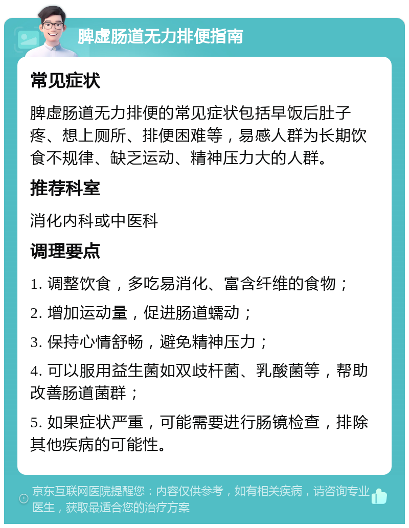 脾虚肠道无力排便指南 常见症状 脾虚肠道无力排便的常见症状包括早饭后肚子疼、想上厕所、排便困难等，易感人群为长期饮食不规律、缺乏运动、精神压力大的人群。 推荐科室 消化内科或中医科 调理要点 1. 调整饮食，多吃易消化、富含纤维的食物； 2. 增加运动量，促进肠道蠕动； 3. 保持心情舒畅，避免精神压力； 4. 可以服用益生菌如双歧杆菌、乳酸菌等，帮助改善肠道菌群； 5. 如果症状严重，可能需要进行肠镜检查，排除其他疾病的可能性。