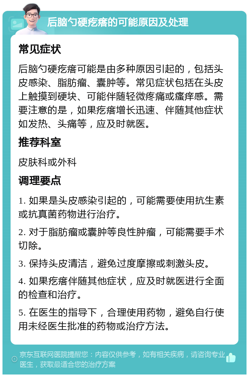 后脑勺硬疙瘩的可能原因及处理 常见症状 后脑勺硬疙瘩可能是由多种原因引起的，包括头皮感染、脂肪瘤、囊肿等。常见症状包括在头皮上触摸到硬块、可能伴随轻微疼痛或瘙痒感。需要注意的是，如果疙瘩增长迅速、伴随其他症状如发热、头痛等，应及时就医。 推荐科室 皮肤科或外科 调理要点 1. 如果是头皮感染引起的，可能需要使用抗生素或抗真菌药物进行治疗。 2. 对于脂肪瘤或囊肿等良性肿瘤，可能需要手术切除。 3. 保持头皮清洁，避免过度摩擦或刺激头皮。 4. 如果疙瘩伴随其他症状，应及时就医进行全面的检查和治疗。 5. 在医生的指导下，合理使用药物，避免自行使用未经医生批准的药物或治疗方法。