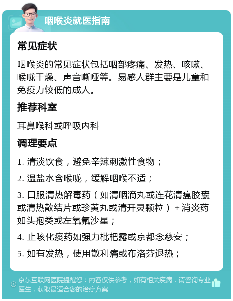 咽喉炎就医指南 常见症状 咽喉炎的常见症状包括咽部疼痛、发热、咳嗽、喉咙干燥、声音嘶哑等。易感人群主要是儿童和免疫力较低的成人。 推荐科室 耳鼻喉科或呼吸内科 调理要点 1. 清淡饮食，避免辛辣刺激性食物； 2. 温盐水含喉咙，缓解咽喉不适； 3. 口服清热解毒药（如清咽滴丸或连花清瘟胶囊或清热散结片或珍黄丸或清开灵颗粒）＋消炎药如头孢类或左氧氟沙星； 4. 止咳化痰药如强力枇杷露或京都念慈安； 5. 如有发热，使用散利痛或布洛芬退热；